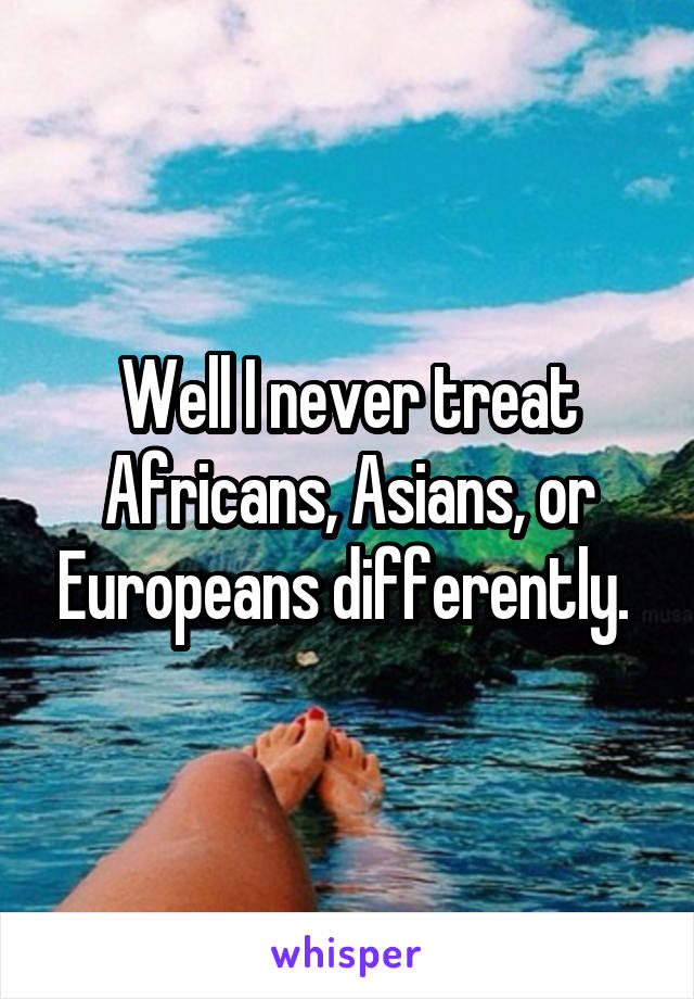 Well I never treat Africans, Asians, or Europeans differently. 