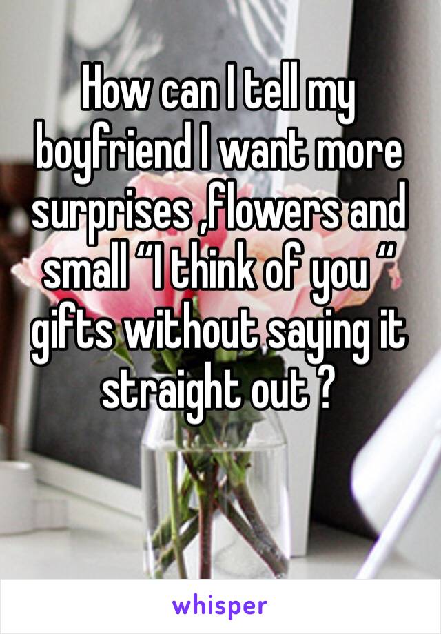 How can I tell my boyfriend I want more surprises ,flowers and small “I think of you “ gifts without saying it straight out ? 