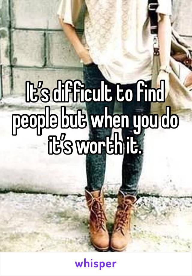 It’s difficult to find people but when you do it’s worth it.
