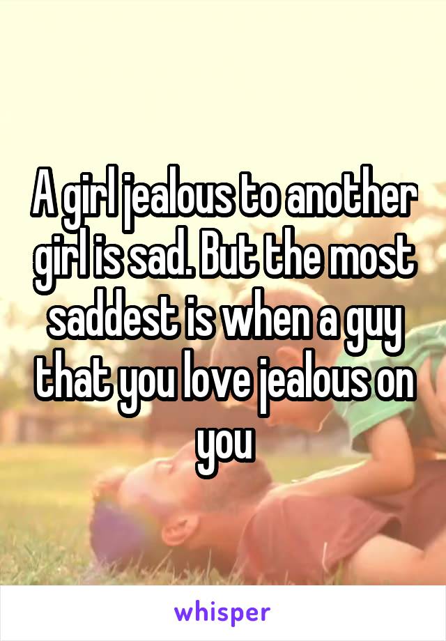 A girl jealous to another girl is sad. But the most saddest is when a guy that you love jealous on you