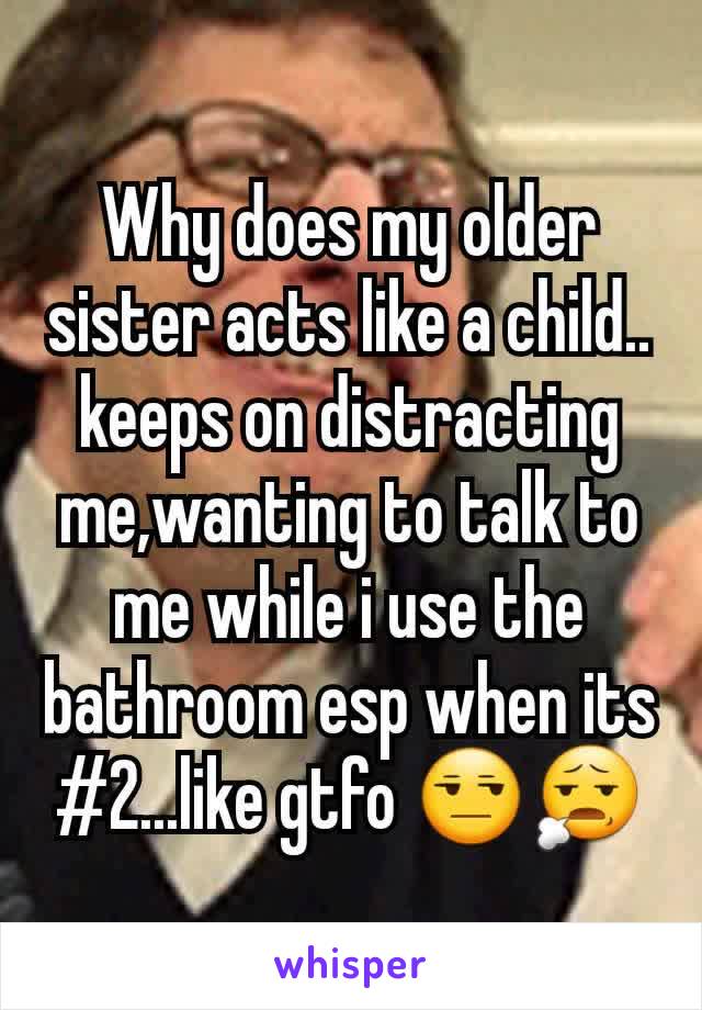 Why does my older sister acts like a child.. keeps on distracting me,wanting to talk to me while i use the bathroom esp when its #2...like gtfo 😒😧