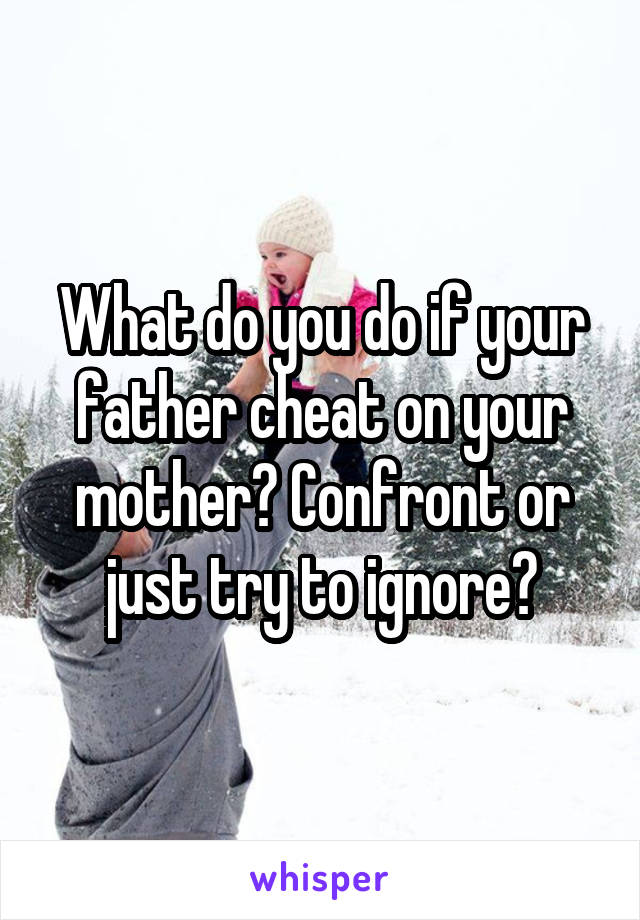 What do you do if your father cheat on your mother? Confront or just try to ignore?