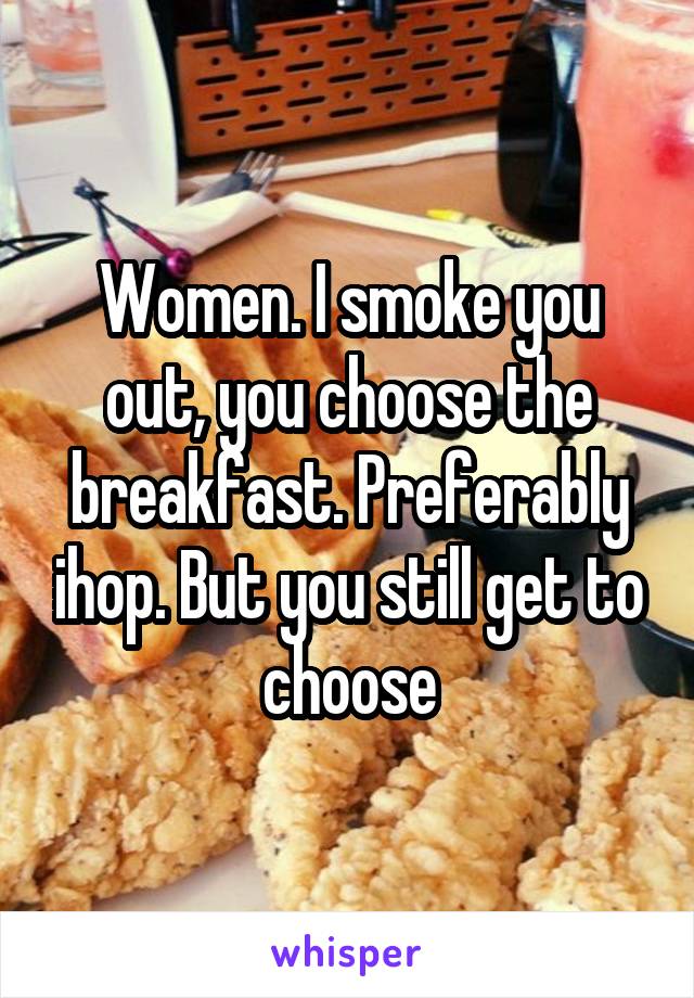 Women. I smoke you out, you choose the breakfast. Preferably ihop. But you still get to choose