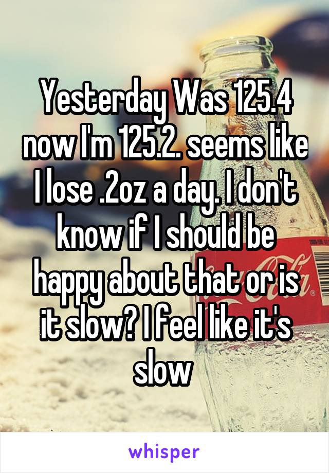 Yesterday Was 125.4 now I'm 125.2. seems like I lose .2oz a day. I don't know if I should be happy about that or is it slow? I feel like it's slow 