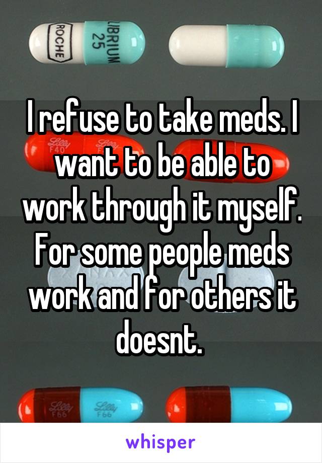 I refuse to take meds. I want to be able to work through it myself. For some people meds work and for others it doesnt. 