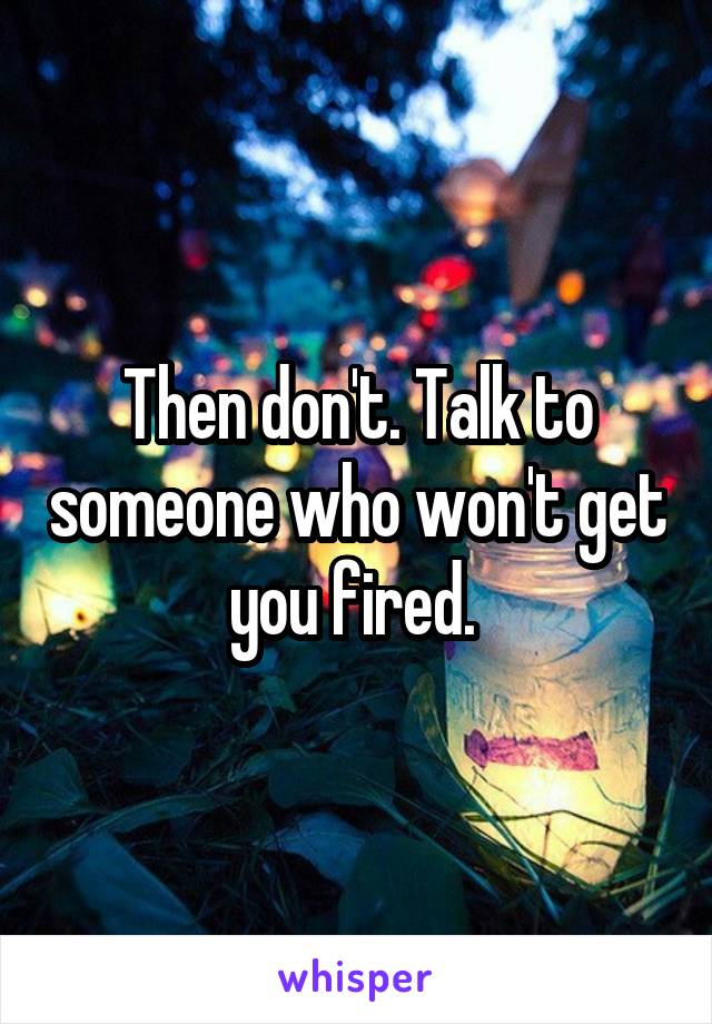 Then don't. Talk to someone who won't get you fired. 