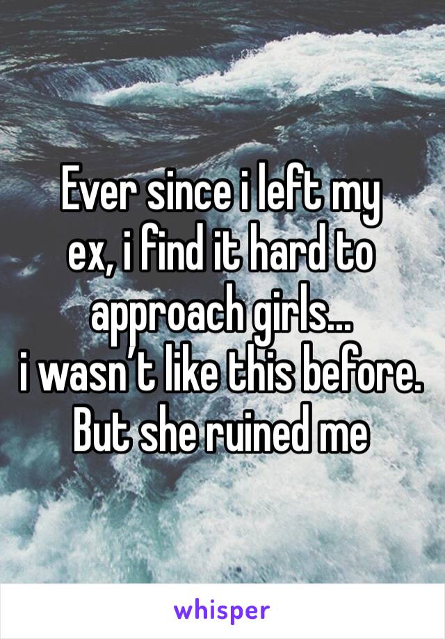 Ever since i left my
ex, i find it hard to approach girls... 
i wasn’t like this before. But she ruined me