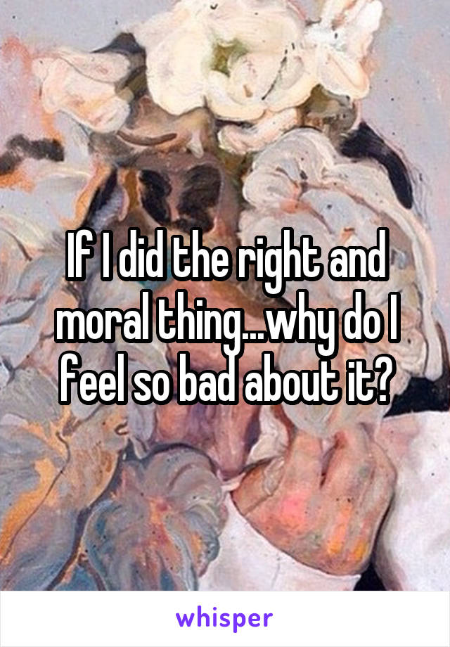 If I did the right and moral thing...why do I feel so bad about it?