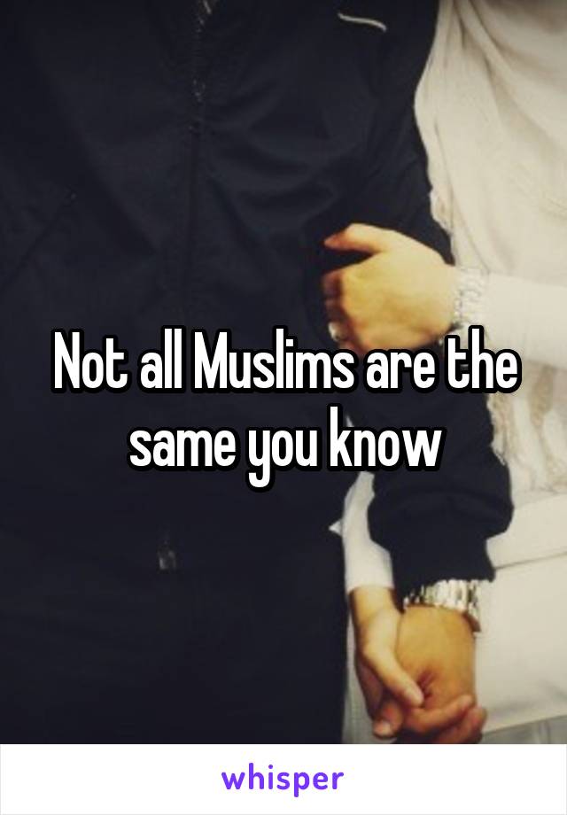 Not all Muslims are the same you know