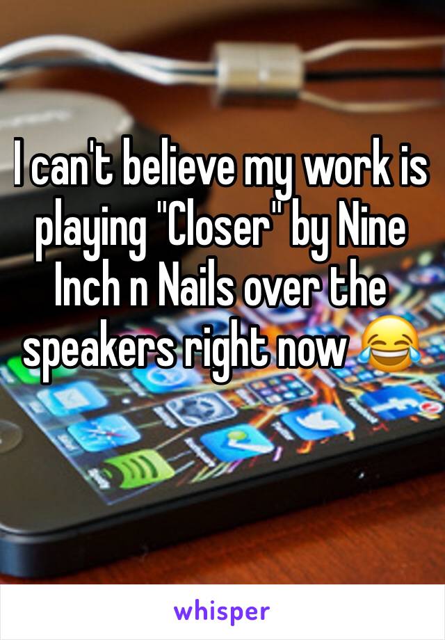 I can't believe my work is playing "Closer" by Nine Inch n Nails over the speakers right now 😂 