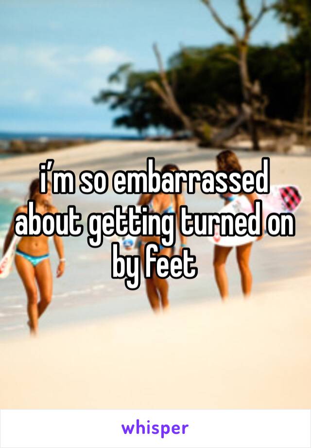 i’m so embarrassed about getting turned on by feet