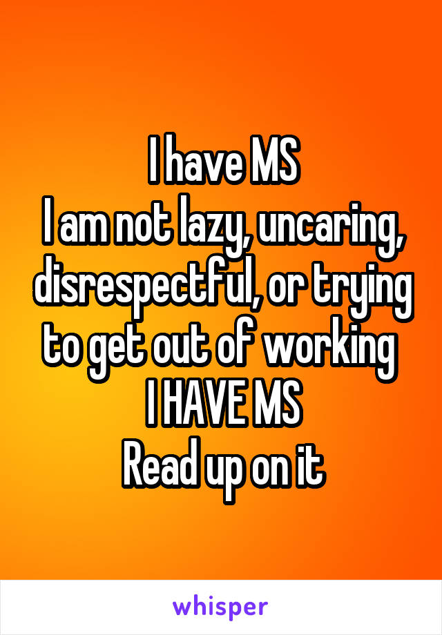I have MS
I am not lazy, uncaring, disrespectful, or trying to get out of working 
I HAVE MS
Read up on it