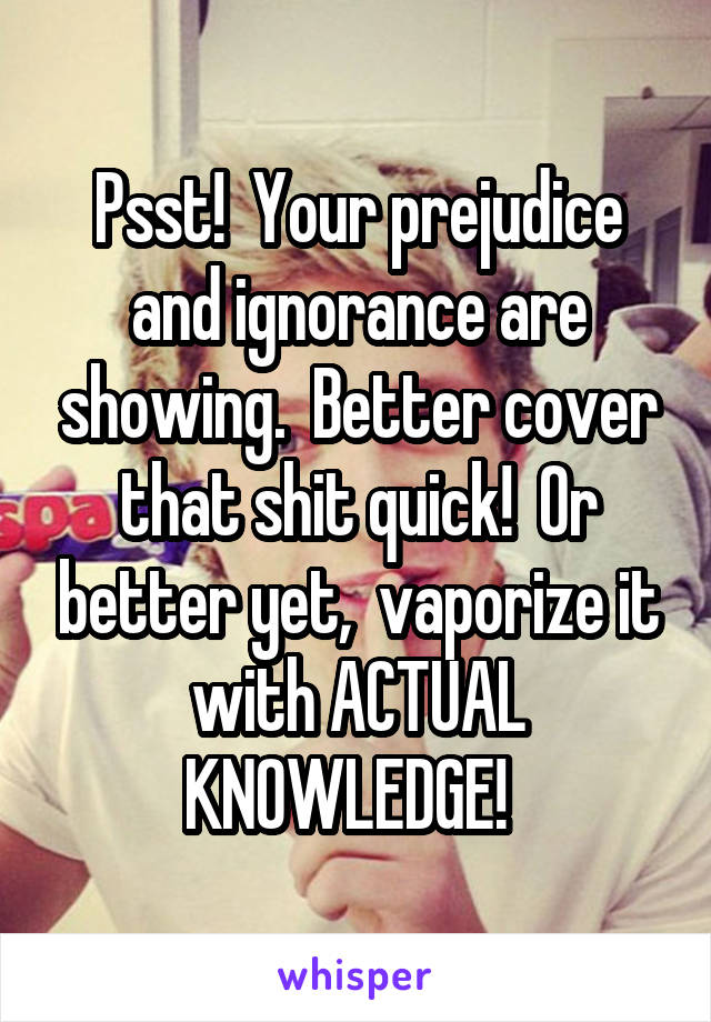 Psst!  Your prejudice and ignorance are showing.  Better cover that shit quick!  Or better yet,  vaporize it with ACTUAL KNOWLEDGE!  