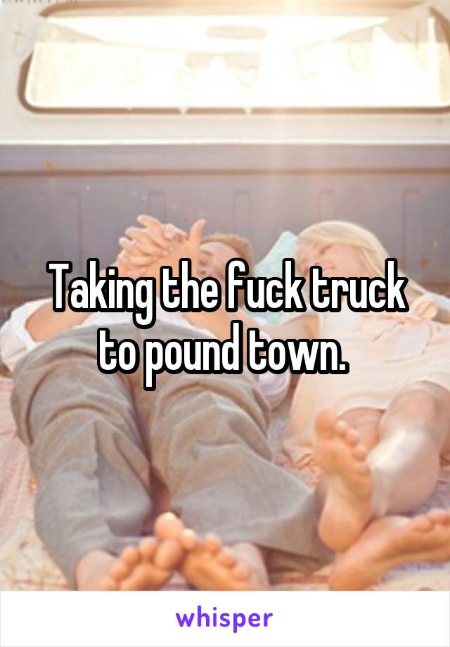 Taking the fuck truck to pound town. 