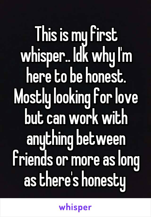 This is my first whisper.. Idk why I'm here to be honest. Mostly looking for love but can work with anything between friends or more as long as there's honesty 