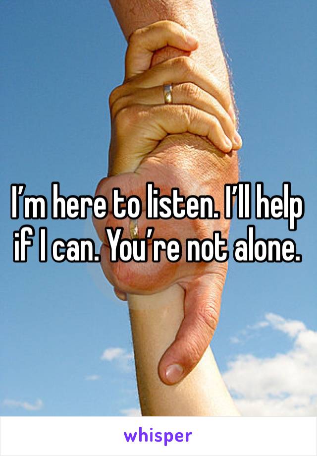 I’m here to listen. I’ll help if I can. You’re not alone.