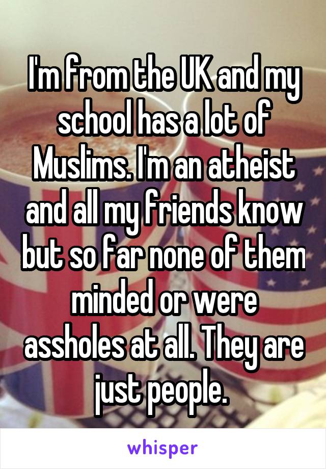I'm from the UK and my school has a lot of Muslims. I'm an atheist and all my friends know but so far none of them minded or were assholes at all. They are just people. 