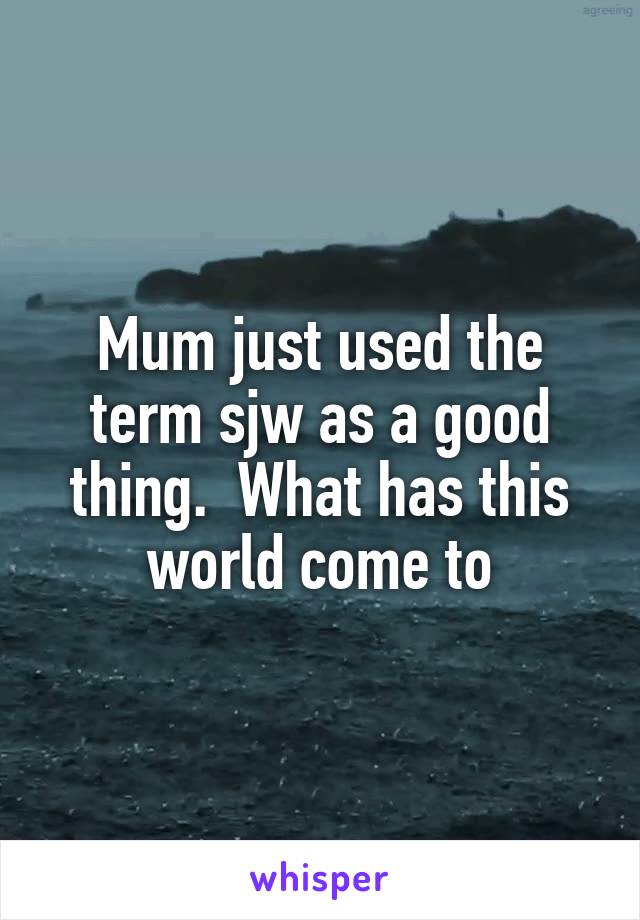Mum just used the term sjw as a good thing.  What has this world come to