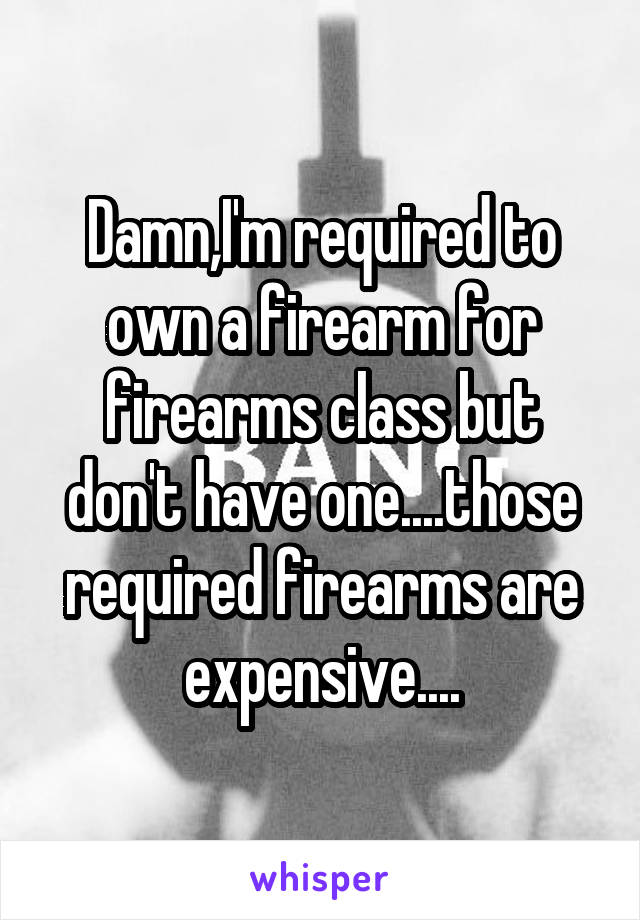 Damn,I'm required to own a firearm for firearms class but don't have one....those required firearms are expensive....