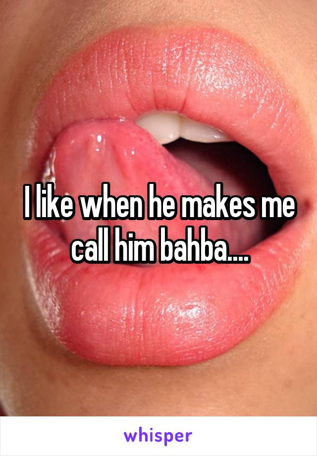 I like when he makes me call him bahba....