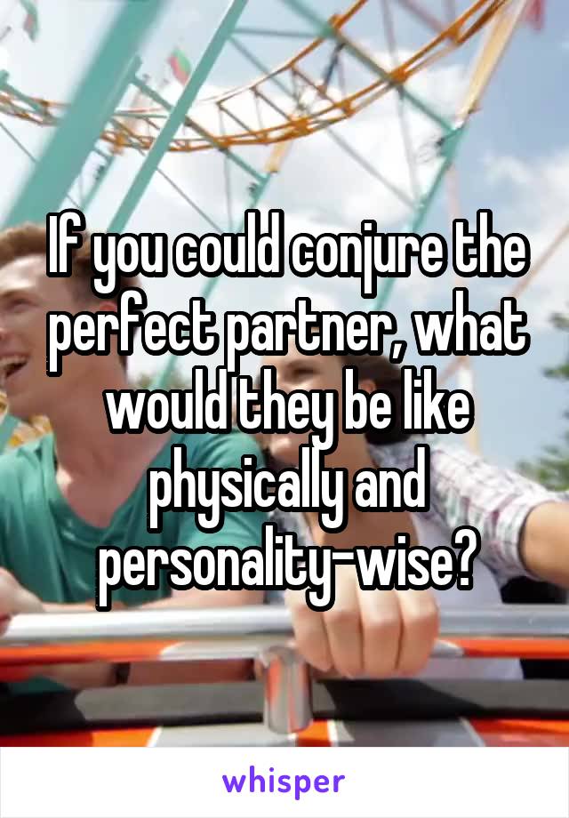 If you could conjure the perfect partner, what would they be like physically and personality-wise?