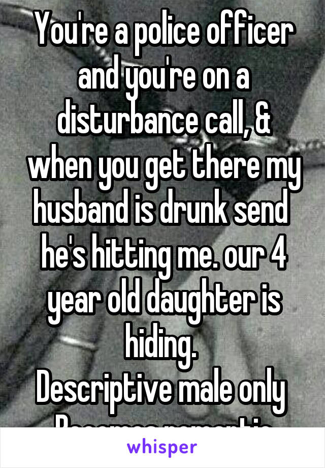 You're a police officer and you're on a disturbance call, & when you get there my husband is drunk send  he's hitting me. our 4 year old daughter is hiding. 
Descriptive male only 
Becomes romantic