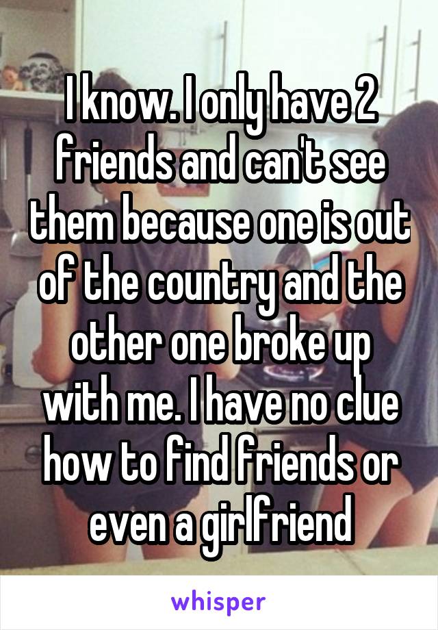 I know. I only have 2 friends and can't see them because one is out of the country and the other one broke up with me. I have no clue how to find friends or even a girlfriend
