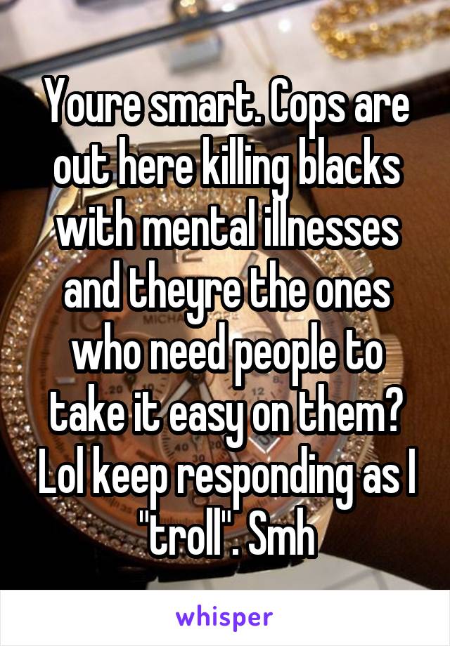 Youre smart. Cops are out here killing blacks with mental illnesses and theyre the ones who need people to take it easy on them? Lol keep responding as I "troll". Smh