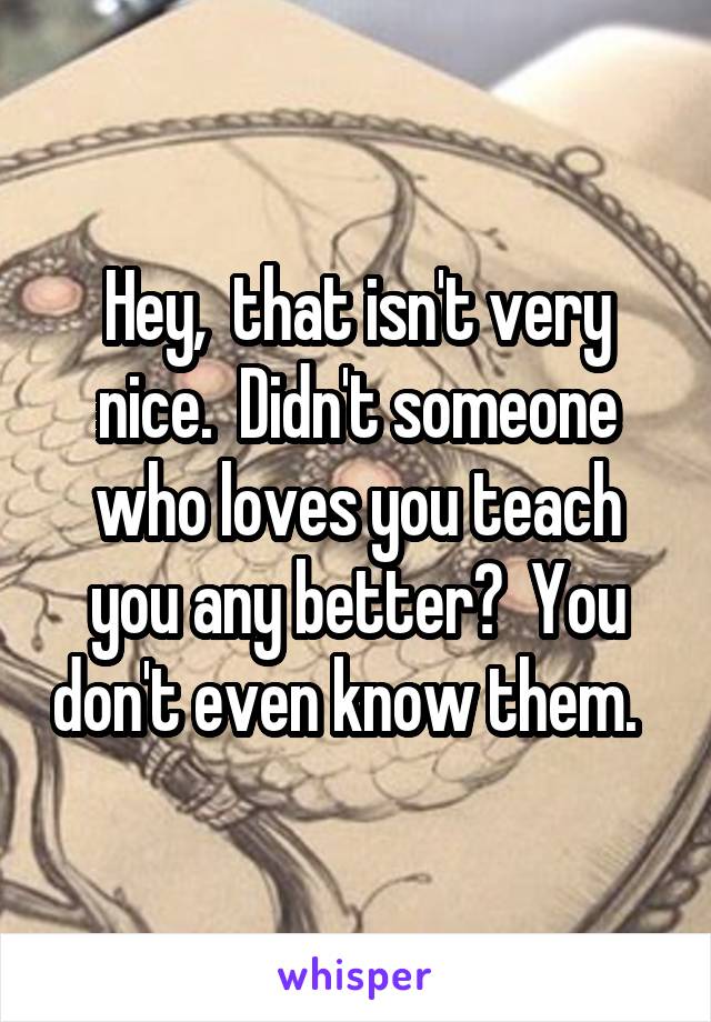 Hey,  that isn't very nice.  Didn't someone who loves you teach you any better?  You don't even know them.  