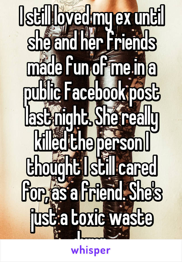 I still loved my ex until she and her friends made fun of me in a public Facebook post last night. She really killed the person I thought I still cared for, as a friend. She's just a toxic waste dump.