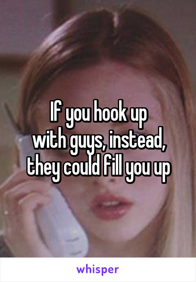 If you hook up
with guys, instead,
they could fill you up