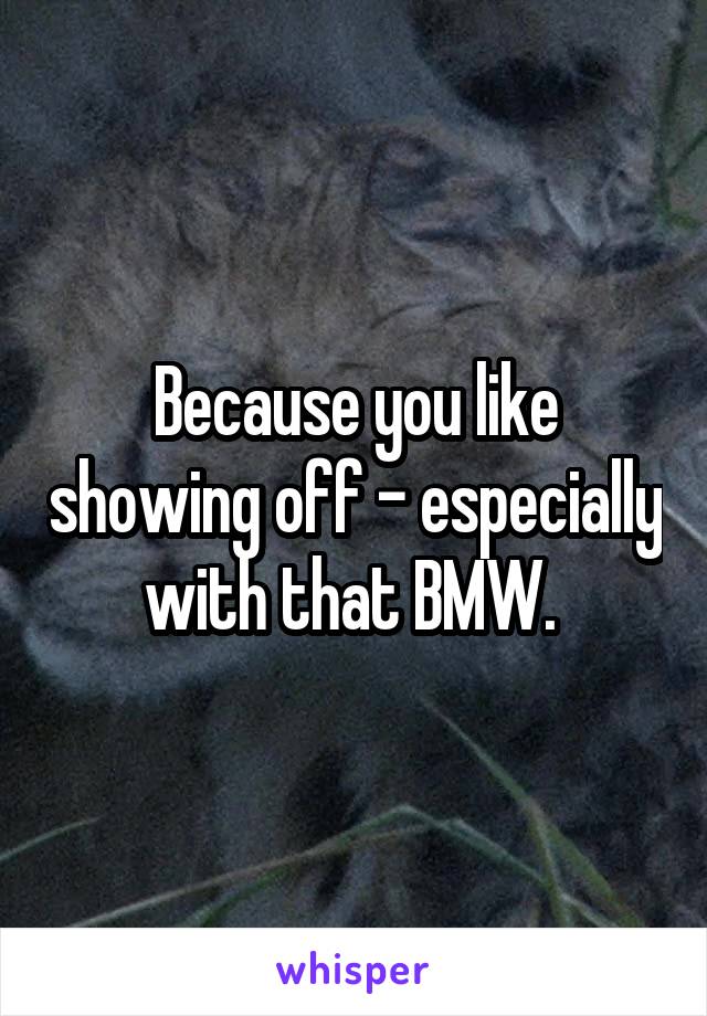 Because you like showing off - especially with that BMW. 