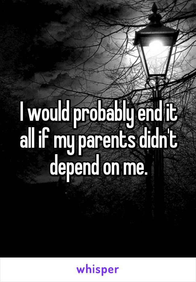 I would probably end it all if my parents didn't depend on me.