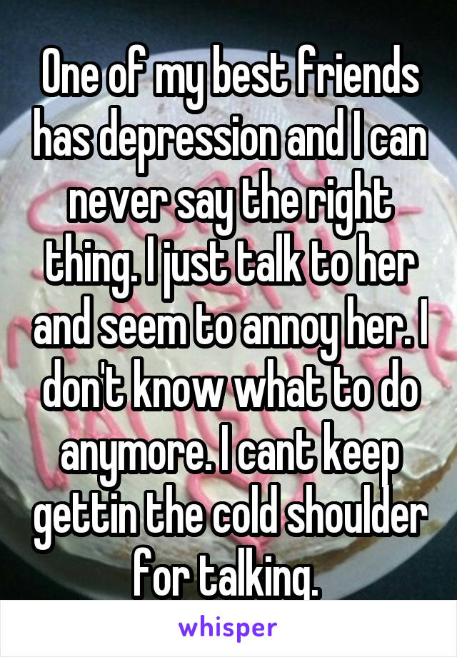 One of my best friends has depression and I can never say the right thing. I just talk to her and seem to annoy her. I don't know what to do anymore. I cant keep gettin the cold shoulder for talking. 