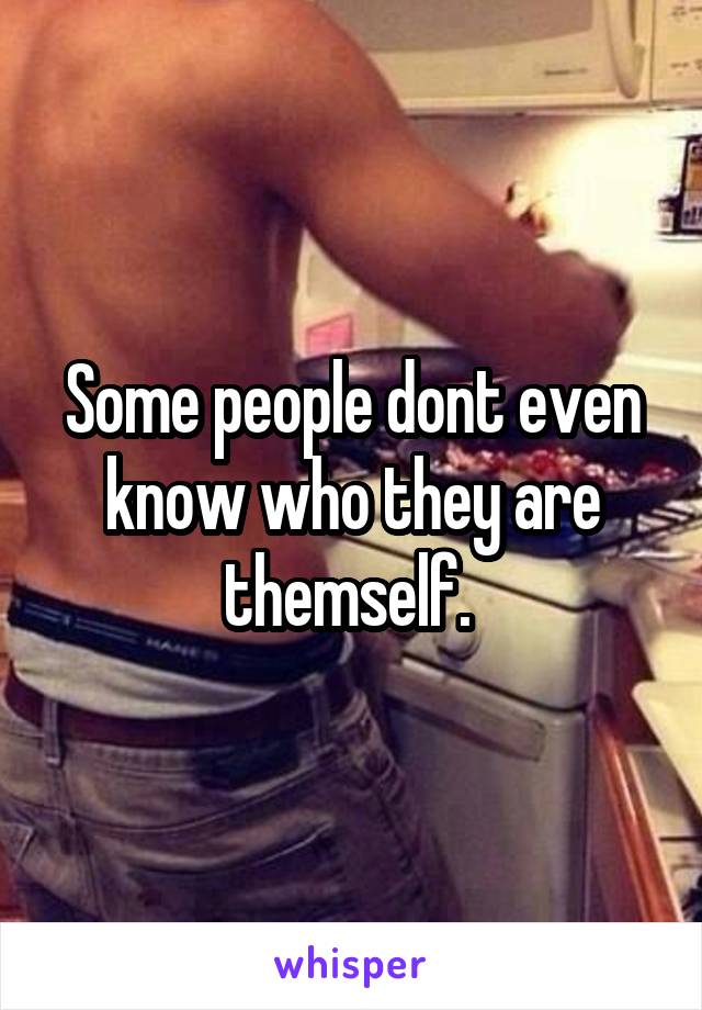Some people dont even know who they are themself. 