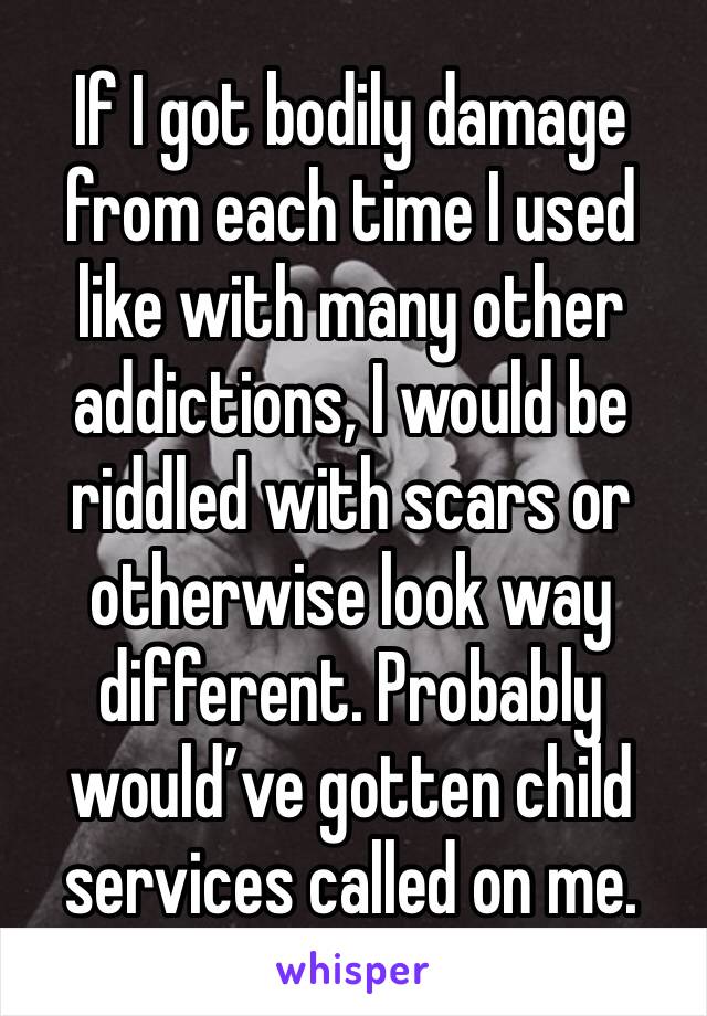 If I got bodily damage from each time I used like with many other addictions, I would be riddled with scars or otherwise look way different. Probably would’ve gotten child services called on me.