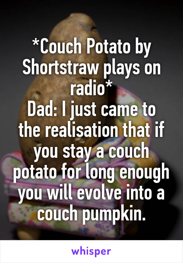 *Couch Potato by Shortstraw plays on radio*
Dad: I just came to the realisation that if you stay a couch potato for long enough you will evolve into a couch pumpkin.
