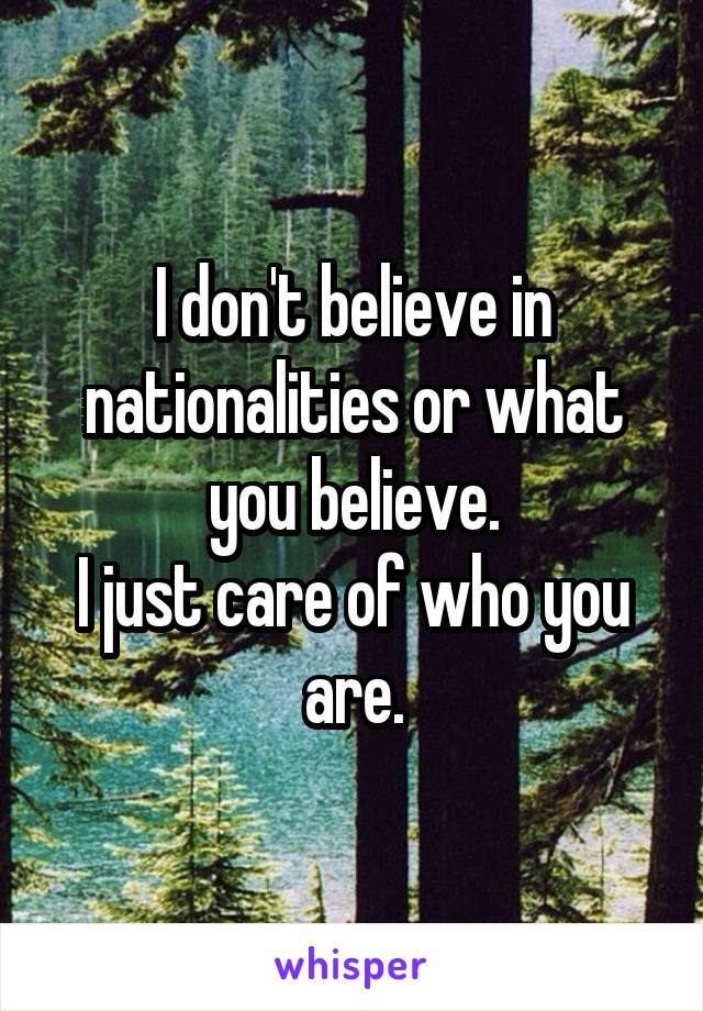 I don't believe in nationalities or what you believe.
I just care of who you are.