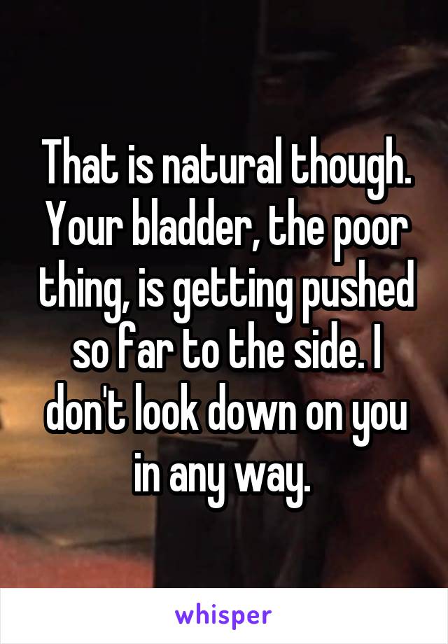 That is natural though. Your bladder, the poor thing, is getting pushed so far to the side. I don't look down on you in any way. 