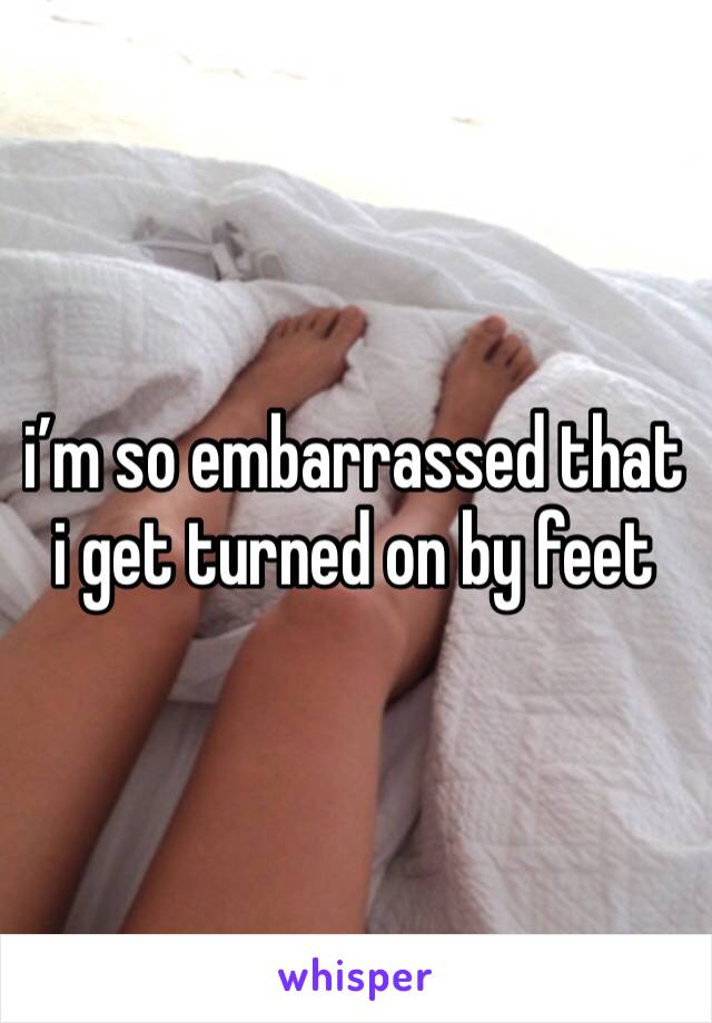 i’m so embarrassed that i get turned on by feet