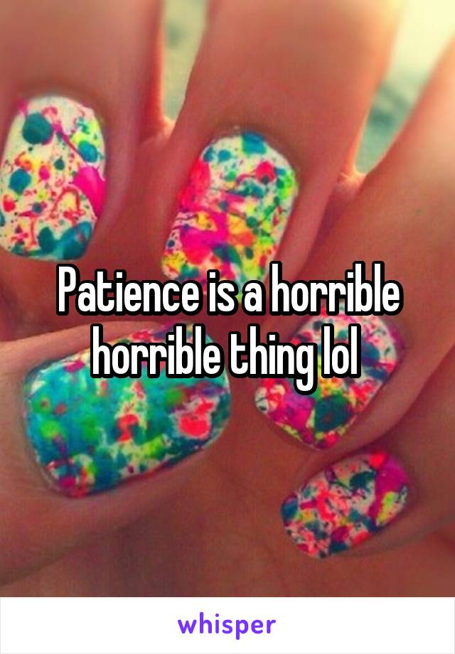 Patience is a horrible horrible thing lol 