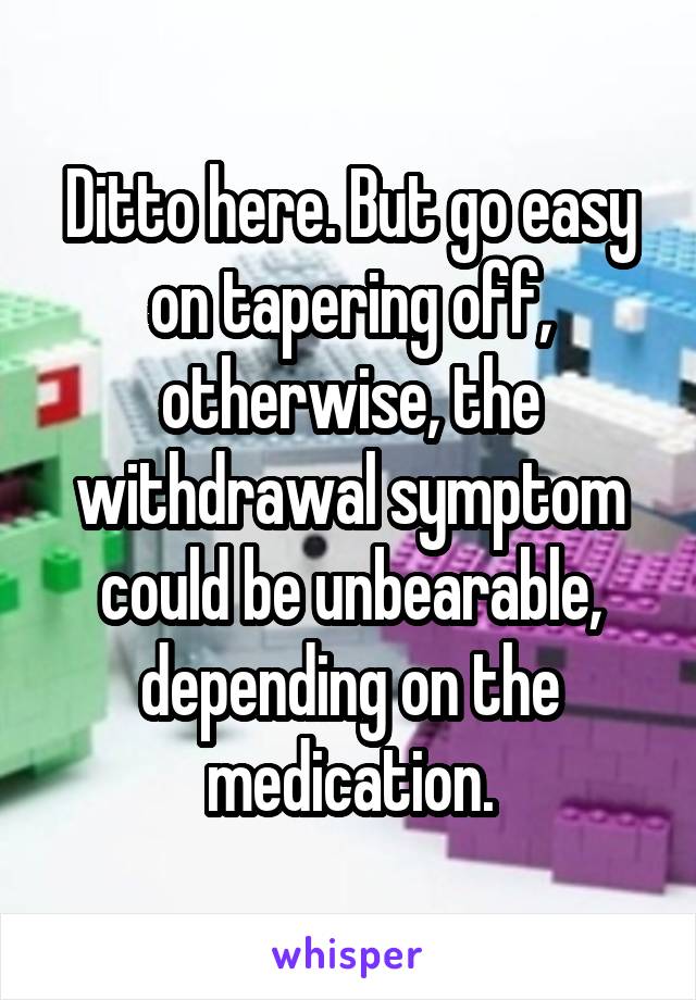 Ditto here. But go easy on tapering off, otherwise, the withdrawal symptom could be unbearable, depending on the medication.