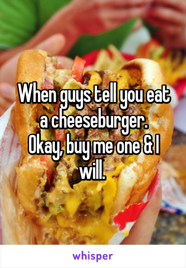 When guys tell you eat a cheeseburger.
Okay, buy me one & I will. 