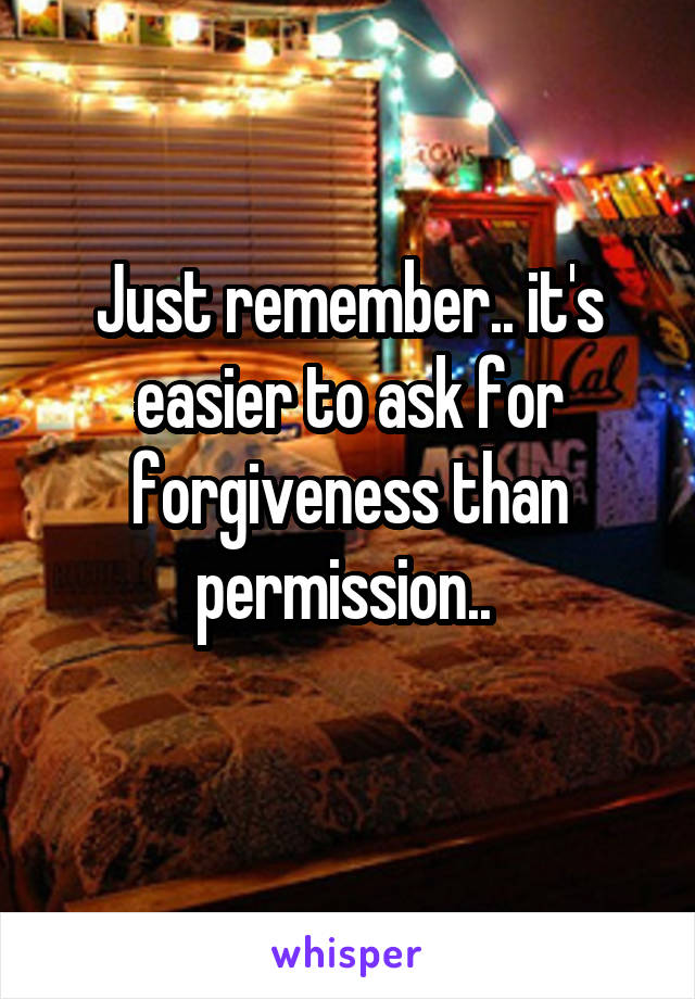 Just remember.. it's easier to ask for forgiveness than permission.. 
