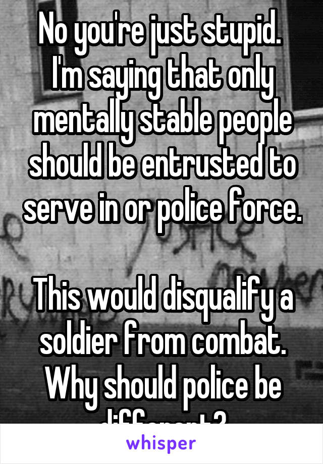 No you're just stupid. 
I'm saying that only mentally stable people should be entrusted to serve in or police force. 
This would disqualify a soldier from combat. Why should police be different?