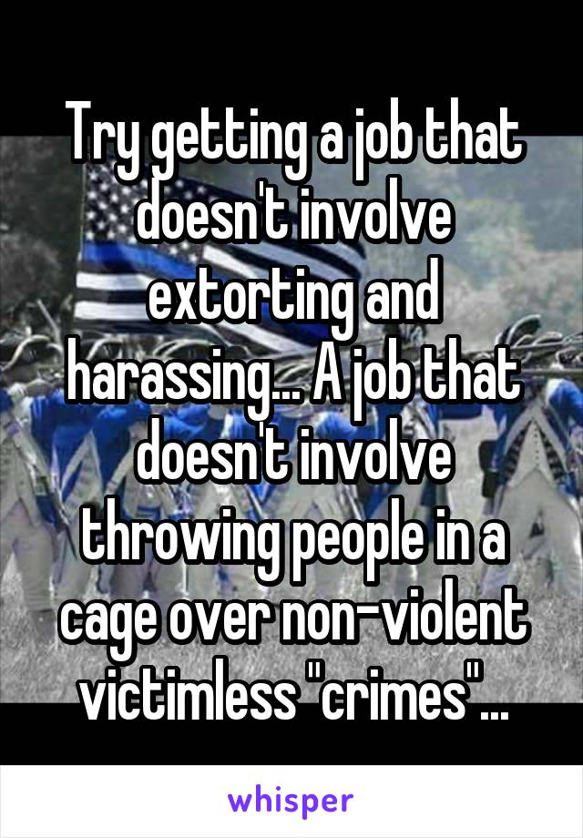 Try getting a job that doesn't involve extorting and harassing... A job that doesn't involve throwing people in a cage over non-violent victimless "crimes"...