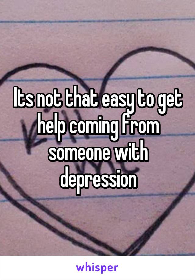 Its not that easy to get help coming from someone with depression