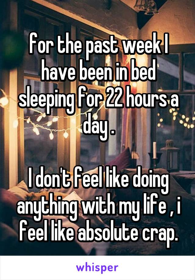 for the past week I have been in bed sleeping for 22 hours a day .

I don't feel like doing anything with my life , i feel like absolute crap.