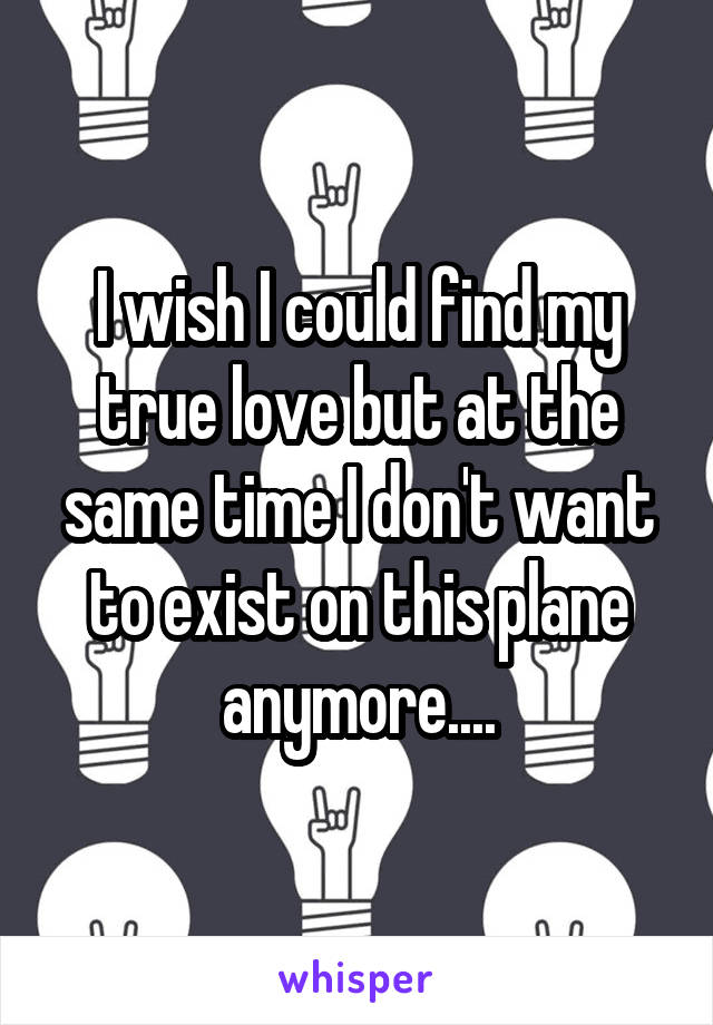 I wish I could find my true love but at the same time I don't want to exist on this plane anymore....