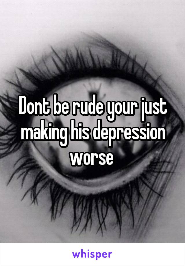 Dont be rude your just making his depression worse 